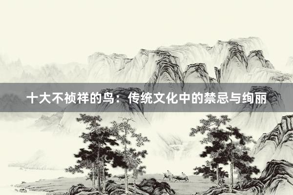 十大不祯祥的鸟：传统文化中的禁忌与绚丽